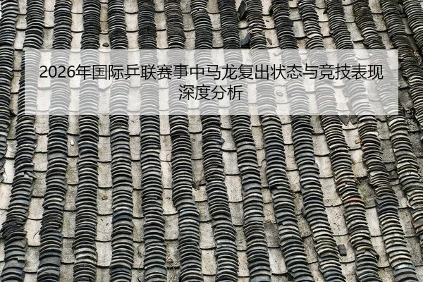 2026年国际乒联赛事中马龙复出状态与竞技表现深度分析